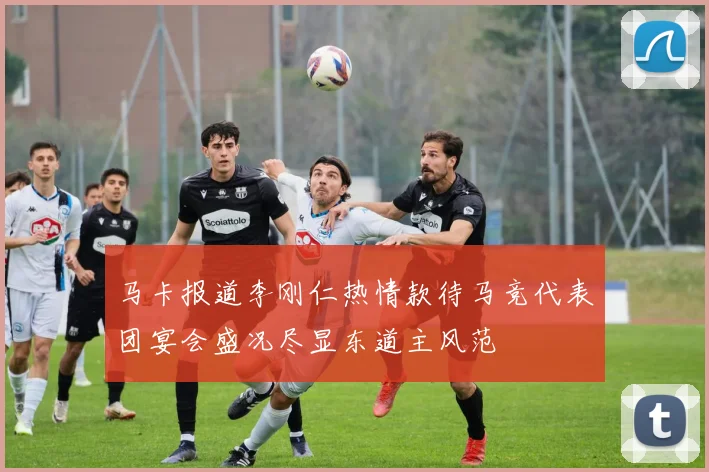 马卡报道李刚仁热情款待马竞代表团宴会盛况尽显东道主风范