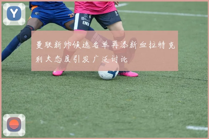 曼联新帅候选名单再添新血拉特克利夫态度引发广泛讨论