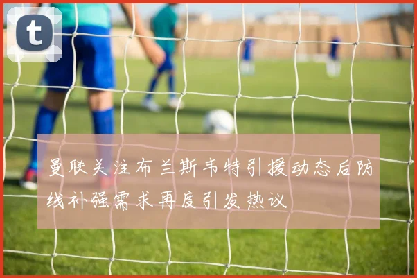 曼联关注布兰斯韦特引援动态后防线补强需求再度引发热议
