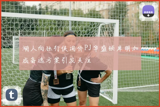 湖人向独行侠询价PJ华盛顿库明加成备选方案引发关注